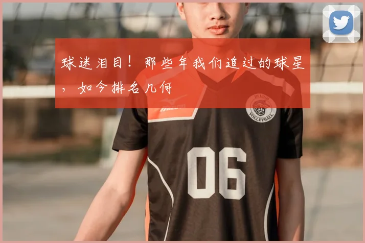球迷泪目！那些年我们追过的球星，如今排名几何