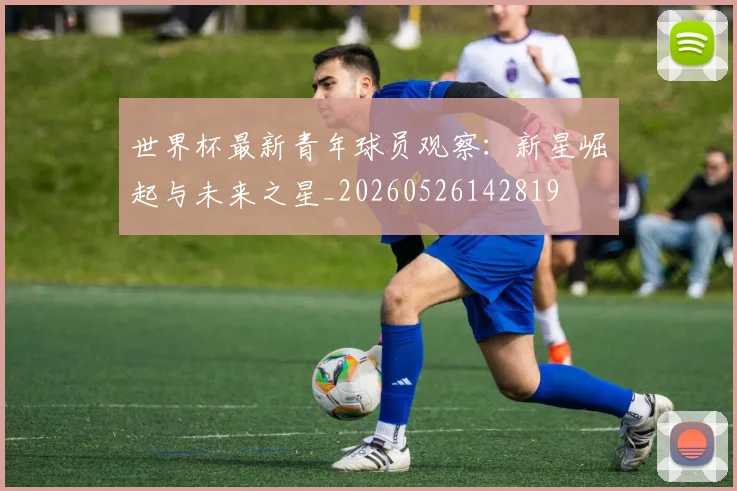 世界杯最新青年球员观察：新星崛起与未来之星_20260526142819