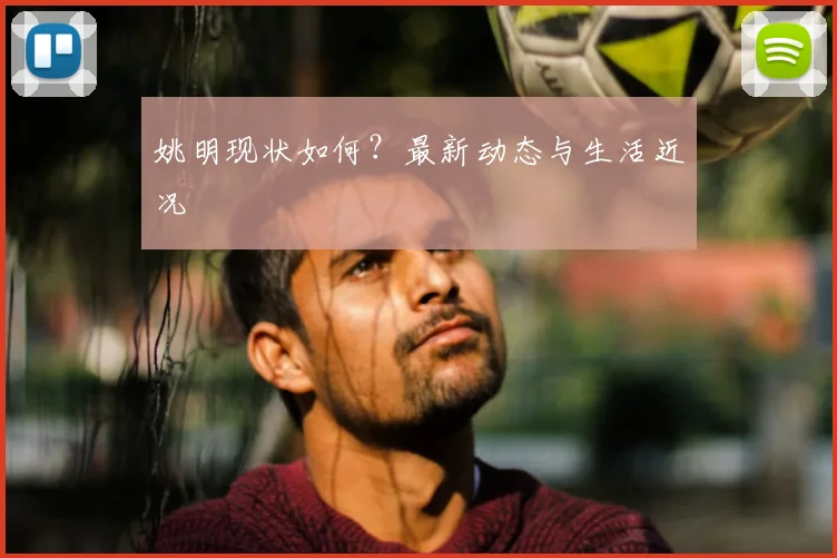 姚明现状如何？最新动态与生活近况