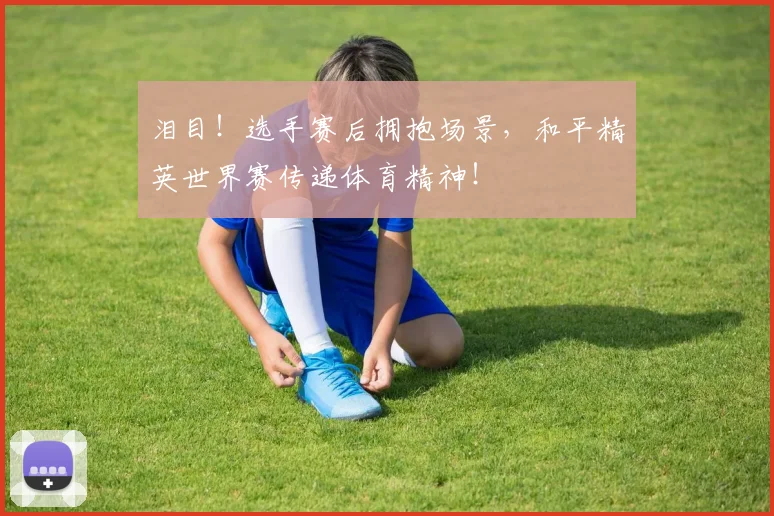 泪目!选手赛后拥抱场景,和平精英世界赛传递体育精神!
