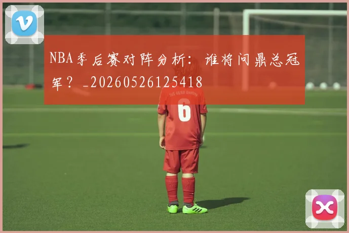 NBA季后赛对阵分析：谁将问鼎总冠军？_20260526125418