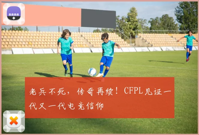老兵不死，传奇再续！CFPL见证一代又一代电竞信仰