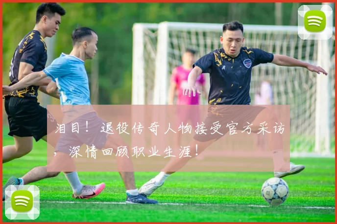 泪目!退役传奇人物接受官方采访,深情回顾职业生涯!