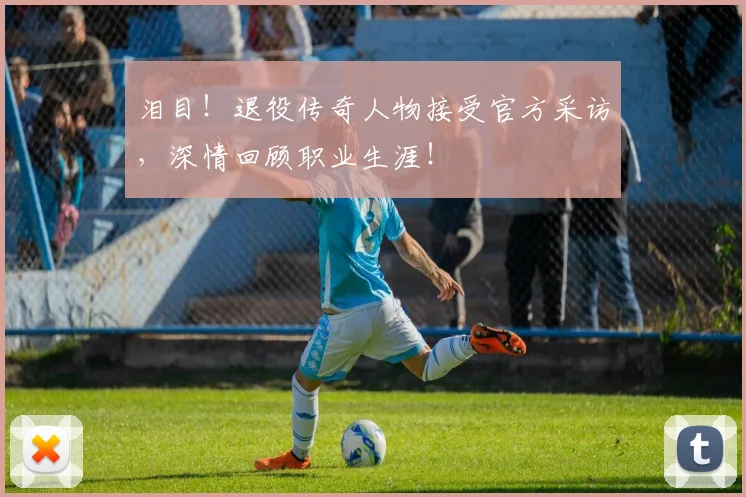 泪目！退役传奇人物接受官方采访，深情回顾职业生涯！