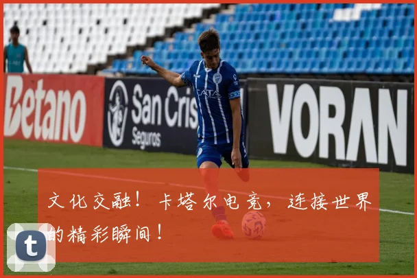文化交融！卡塔尔电竞，连接世界的精彩瞬间！