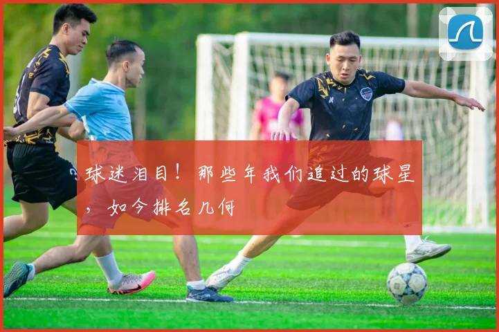 球迷泪目！那些年我们追过的球星，如今排名几何