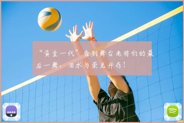 “黄金一代”告别舞台老将们的最后一舞，泪水与荣光并存！