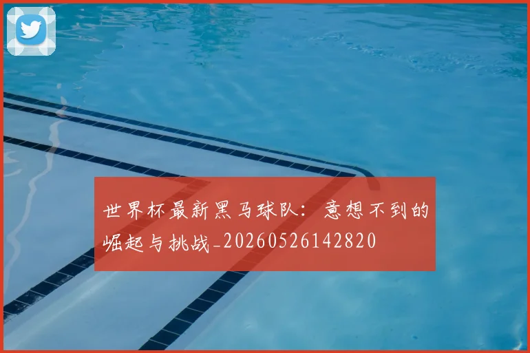 世界杯最新黑马球队：意想不到的崛起与挑战_20260526142820