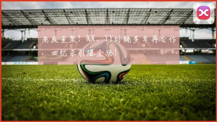 老友重聚！XX、YY时隔多年再合作，回忆杀引爆全场！