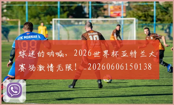 球迷的呐喊，2026世界杯亚特兰大赛场激情无限！_20260606150138