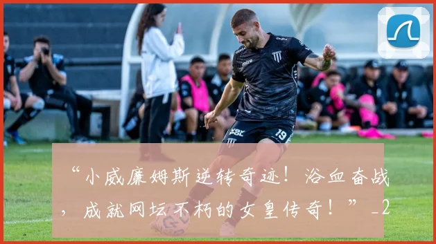 “小威廉姆斯逆转奇迹！浴血奋战，成就网坛不朽的女皇传奇！”_20260702172621