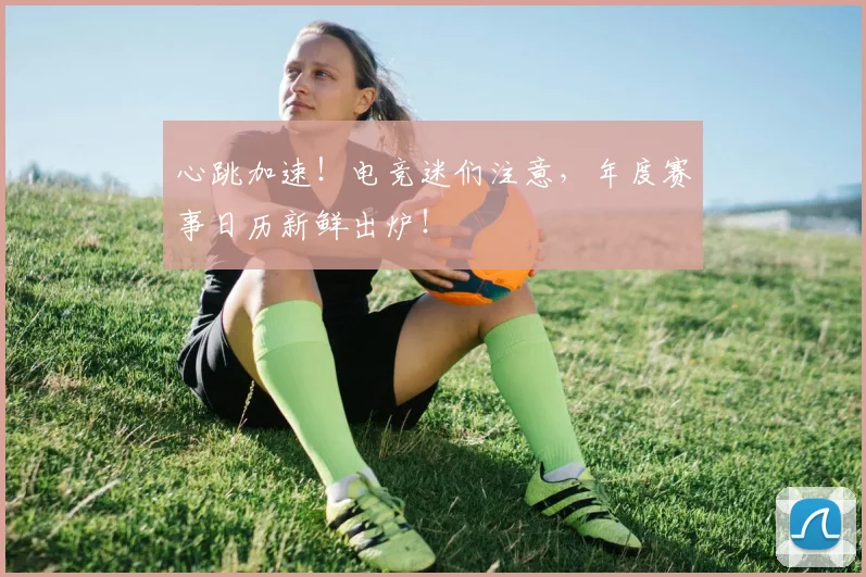 心跳加速！电竞迷们注意，年度赛事日历新鲜出炉！