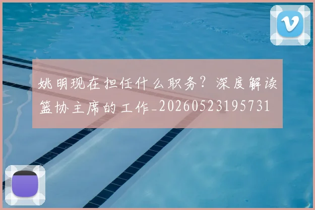 姚明现在担任什么职务？深度解读篮协主席的工作_20260523195731
