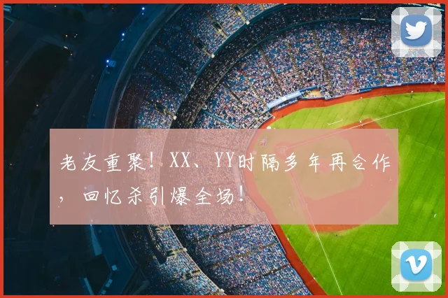 老友重聚！XX、YY时隔多年再合作，回忆杀引爆全场！